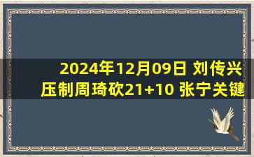 2024年12月09日 刘传兴压制周琦砍21+10 张宁关键6罚全中 山西终结北京6连胜